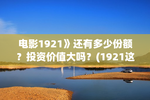 电影1921》还有多少份额?投资价值大吗?(1921这部电影值得看吗) 电影1921》还有多少份额?投资价值大吗?(1921这部电影值得看吗)