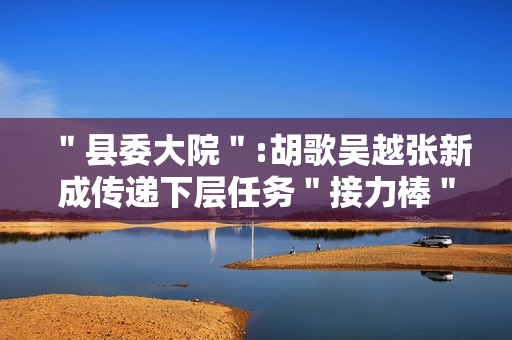 ＂县委大院＂:胡歌吴越张新成传递下层任务＂接力棒＂