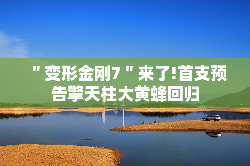 ＂变形金刚7＂来了!首支预告擎天柱大黄蜂回归