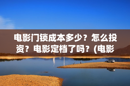 电影门锁成本多少？怎么投资？电影定档了吗？(电影门锁多长时间)