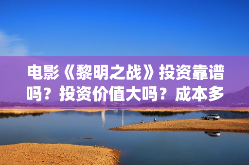电影《黎明之战》投资靠谱吗？投资价值大吗？成本多少？(黎明之战12集)