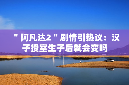 ＂阿凡达2＂剧情引热议：汉子授室生子后就会变吗