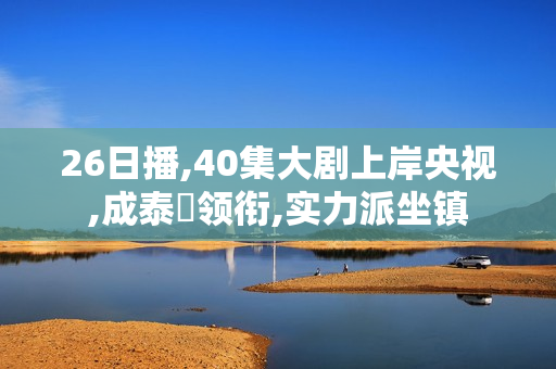 26日播,40集大剧上岸央视,成泰燊领衔,实力派坐镇