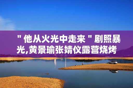 ＂他从火光中走来＂剧照暴光,黄景瑜张婧仪露营烧烤