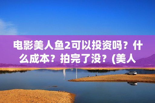 电影美人鱼2可以投资吗？什么成本？拍完了没？(美人鱼2大电影)