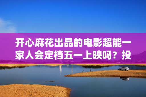 开心麻花出品的电影超能一家人会定档五一上映吗？投资收益率高吗？(开心麻花那个)