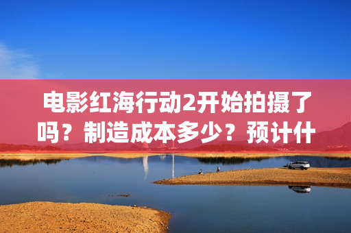电影红海行动2开始拍摄了吗？制造成本多少？预计什么时候上映？(电影红海行动2图片)