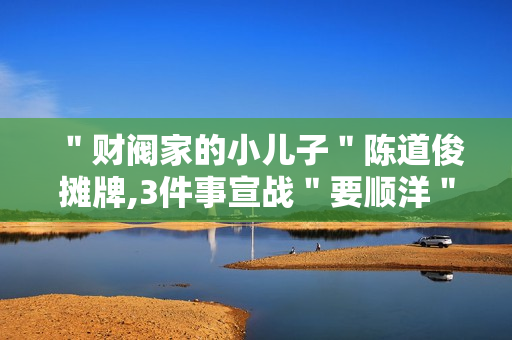 ＂财阀家的小儿子＂陈道俊摊牌,3件事宣战＂要顺洋＂