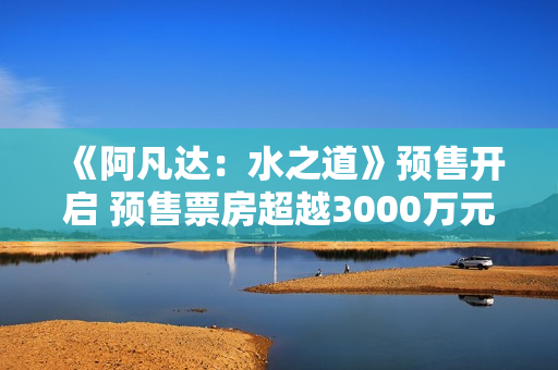 《阿凡达:水之道》预售开启 预售票房超越3000万元 《阿凡达:水之道》预售开启 预售票房超越3000万元