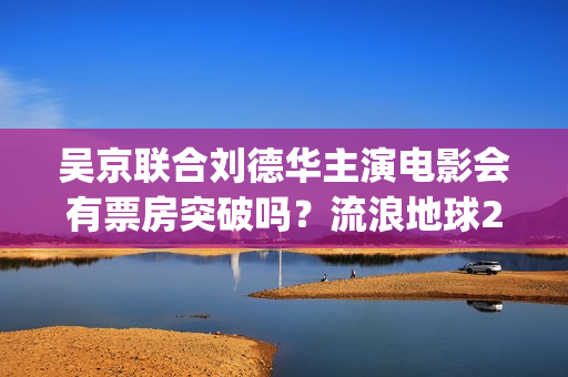 吴京联合刘德华主演电影会有票房突破吗？流浪地球2值得投资吗？(刘德华吴京对打)