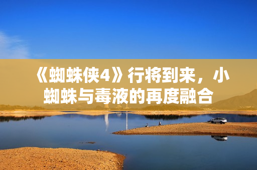 《蜘蛛侠4》行将到来，小蜘蛛与毒液的再度融合