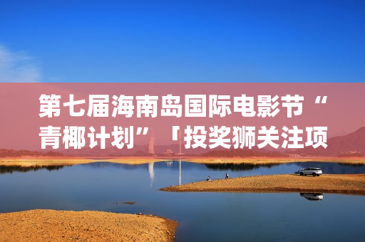 第七届海南岛国际电影节“青椰计划”「投奖狮关注项目」揭晓(第七届海南岛国际电影节开幕式)