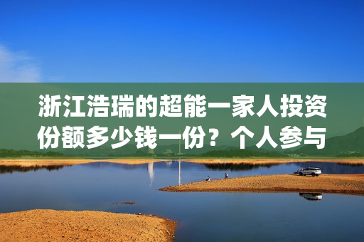 浙江浩瑞的超能一家人投资份额多少钱一份？个人参与怎么对接公司？(温州浩瑞)