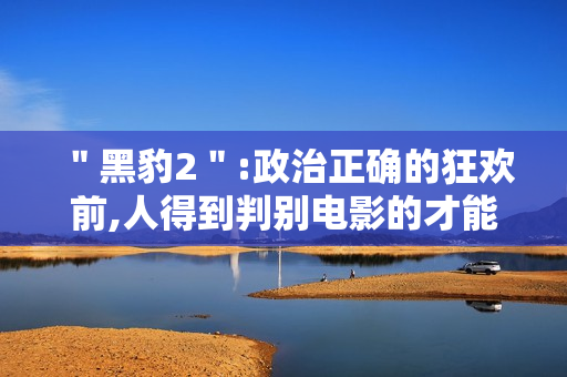 ＂黑豹2＂:政治正确的狂欢前,人得到判别电影的才能