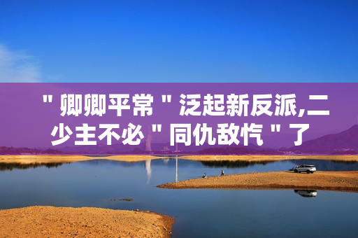 ＂卿卿平常＂泛起新反派,二少主不必＂同仇敌忾＂了