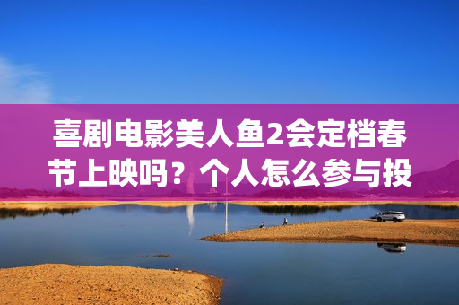 喜剧电影美人鱼2会定档春节上映吗？个人怎么参与投资？怎么对接？(美人鱼这部电影)