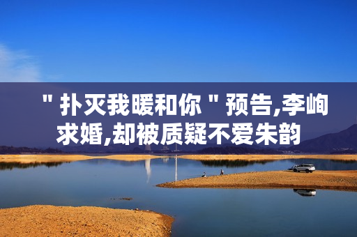 "扑灭我暖和你"预告,李峋求婚,却被质疑不爱朱韵 "扑灭我暖和你"预告,李峋求婚,却被质疑不爱朱韵