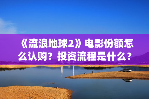 《流浪地球2》电影份额怎么认购？投资流程是什么？(流浪地球2 电影)