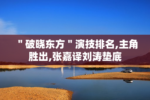 "破晓东方"演技排名,主角胜出,张嘉译刘涛垫底 "破晓东方"演技排名,主角胜出,张嘉译刘涛垫底