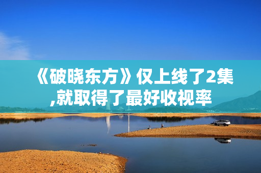 《破晓东方》仅上线了2集,就取得了最好收视率