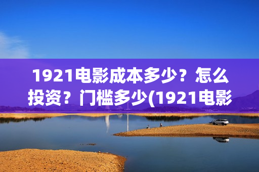 1921电影成本多少？怎么投资？门槛多少(1921电影耗资)