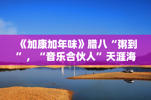《加康加年味》腊八“粥到”，“音乐合伙人”天涯海角来集会