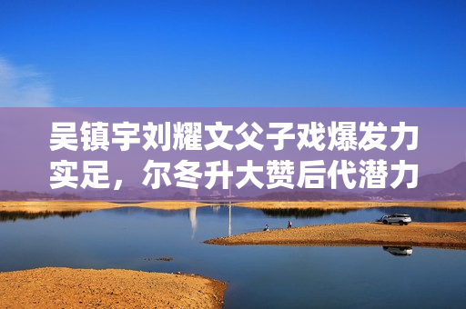 吴镇宇刘耀文父子戏爆发力实足，尔冬升大赞后代潜力有限