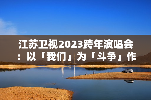 江苏卫视2023跨年演唱会：以「我们」为「斗争」作序