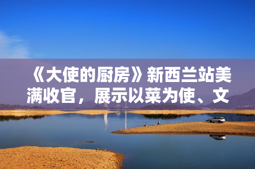 《大使的厨房》新西兰站美满收官，展示以菜为使、文明互通的巧思