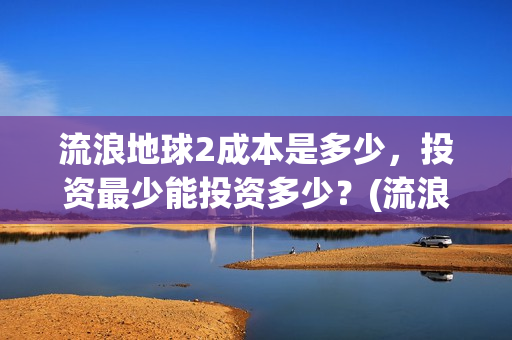 流浪地球2成本是多少，投资最少能投资多少？(流浪地球2出品公司)