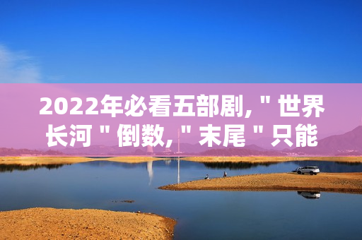 2022年必看五部剧,＂世界长河＂倒数,＂末尾＂只能第二