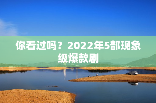 你看过吗?2022年5部现象级爆款剧 你看过吗?2022年5部现象级爆款剧