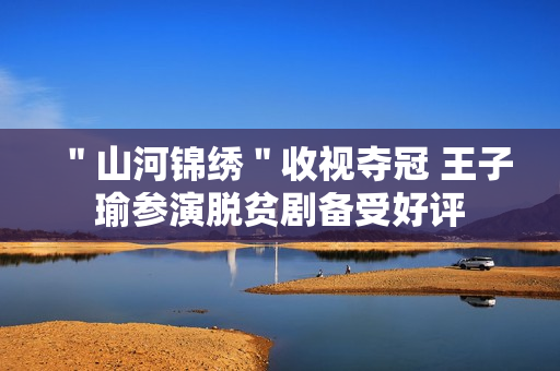 ＂山河锦绣＂收视夺冠 王子瑜参演脱贫剧备受好评