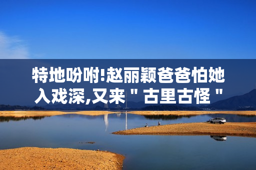 特地吩咐!赵丽颖爸爸怕她入戏深,又来＂古里古怪＂