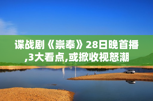 谍战剧《崇奉》28日晚首播,3大看点,或掀收视怒潮
