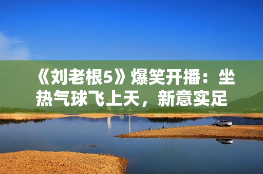 《刘老根5》爆笑开播：坐热气球飞上天，新意实足