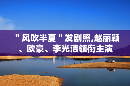＂风吹半夏＂发剧照,赵丽颖、欧豪、李光洁领衔主演