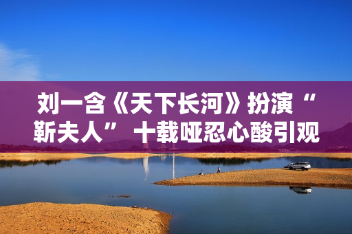 刘一含《天下长河》扮演“靳夫人” 十载哑忍心酸引观众打动共识