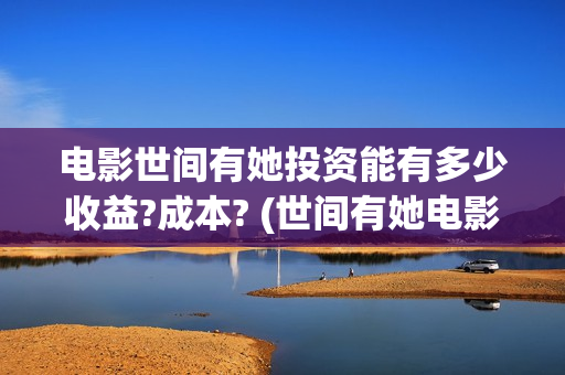 电影世间有她投资能有多少收益?成本? (世间有她电影投资)