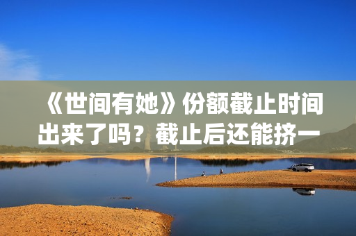 《世间有她》份额截止时间出来了吗？截止后还能挤一挤？(《世间有她》撤档)