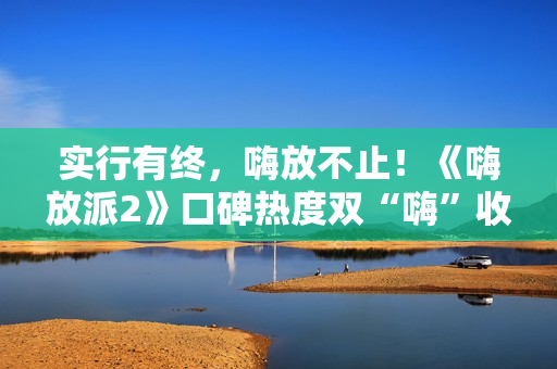 实行有终，嗨放不止！《嗨放派2》口碑热度双“嗨”收官！