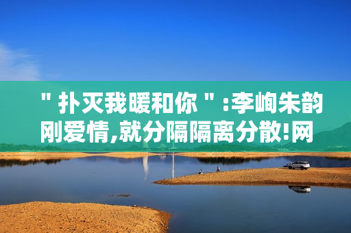 ＂扑灭我暖和你＂:李峋朱韵刚爱情,就分隔隔离分散!网友高兴