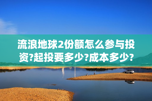 流浪地球2份额怎么参与投资?起投要多少?成本多少?(流浪地球二的剧情) 流浪地球2份额怎么参与投资?起投要多少?成本多少?(流浪地球二的剧情)