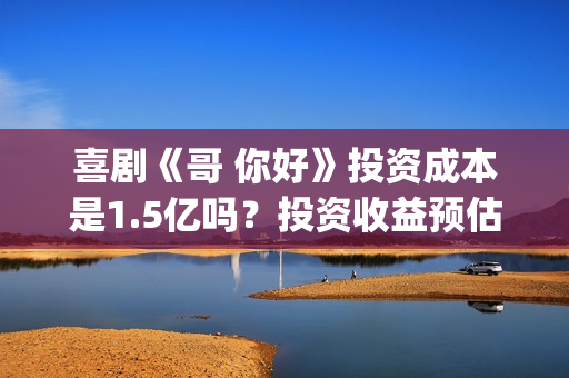 喜剧《哥 你好》投资成本是1.5亿吗？投资收益预估多少？哪家公司出品(喜剧《哥 你好》演员表)