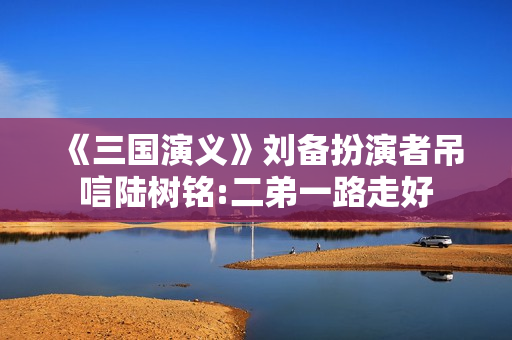 《三国演义》刘备扮演者吊唁陆树铭:二弟一路走好