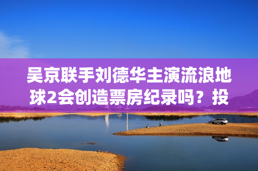 吴京联手刘德华主演流浪地球2会创造票房纪录吗?投资5亿值得投资吗?(吴京新电影刘德华) 吴京联手刘德华主演流浪地球2会创造票房纪录吗?投资5亿值得投资吗?(吴京新电影刘德华)