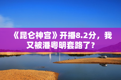 《昆仑神宫》开播8.2分，我又被潘粤明套路了？