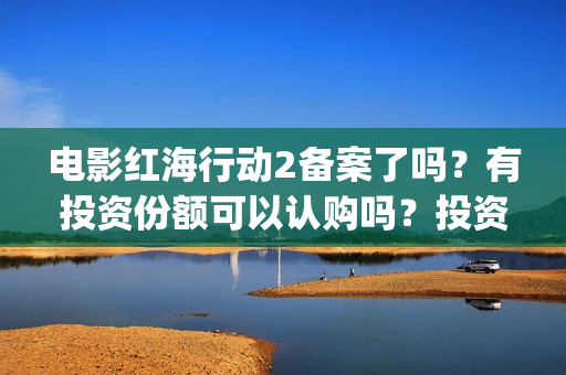 电影红海行动2备案了吗？有投资份额可以认购吗？投资成本多少？(电影红海行动2在线观看全集视频)
