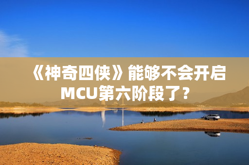 《神奇四侠》能够不会开启MCU第六阶段了？