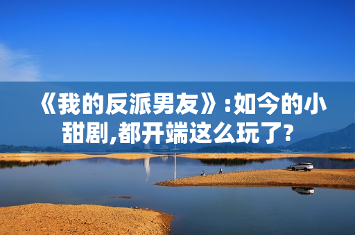 《我的反派男友》:如今的小甜剧,都开端这么玩了?